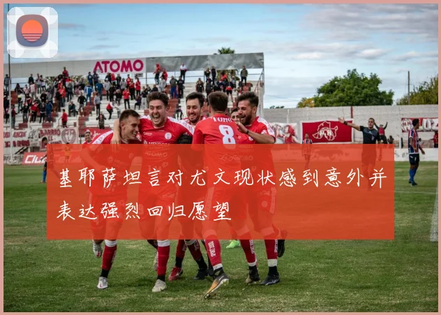 基耶萨坦言对尤文现状感到意外并表达强烈回归愿望