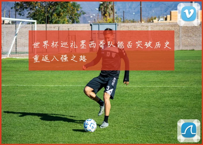 世界杯巡礼墨西哥队能否突破历史重返八强之路