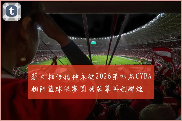 薪火相传精神永续2026第四届CYBA朝阳篮球联赛圆满落幕再创辉煌
