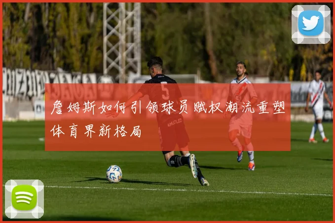 詹姆斯如何引领球员赋权潮流重塑体育界新格局