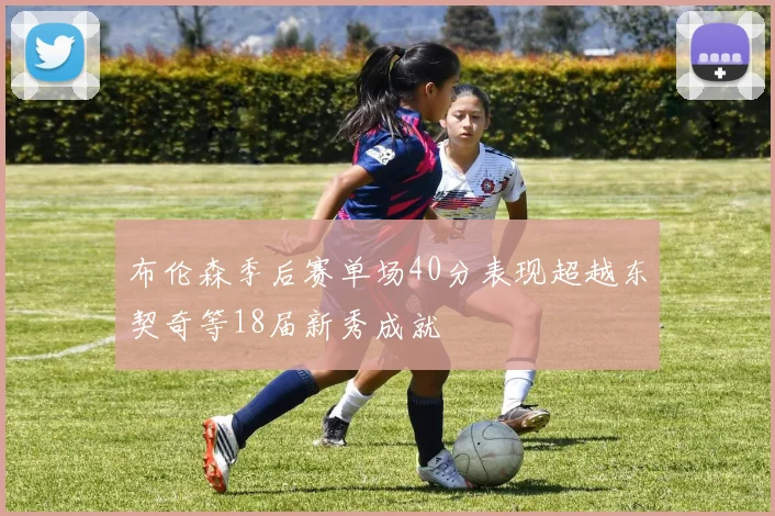 布伦森季后赛单场40分表现超越东契奇等18届新秀成就