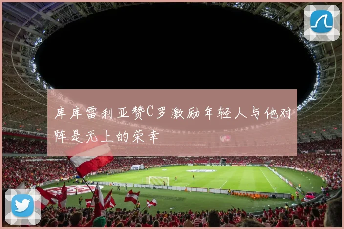 库库雷利亚赞C罗激励年轻人与他对阵是无上的荣幸