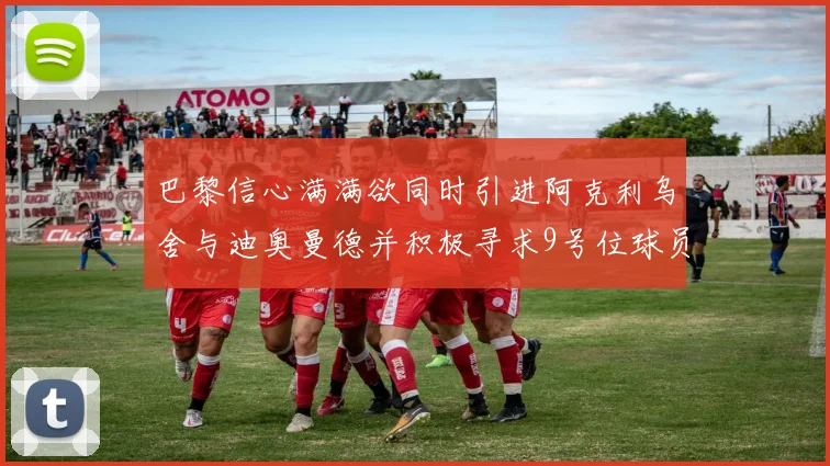 巴黎信心满满欲同时引进阿克利乌舍与迪奥曼德并积极寻求9号位球员